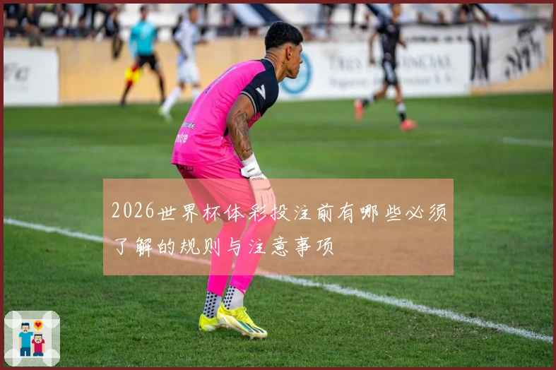 2026世界杯体彩投注前有哪些必须了解的规则与注意事项
