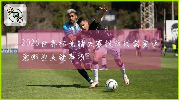 2026世界杯竞猜决赛投注时需要注意哪些关键事项？