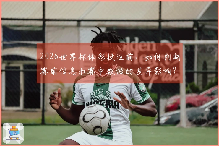2026世界杯体彩投注前，如何判断赛前信息和赛中数据的差异影响？