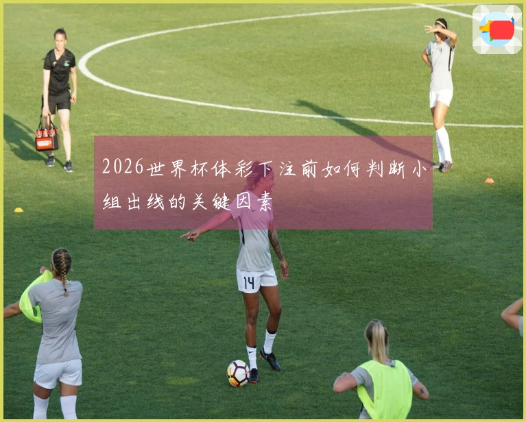 2026世界杯体彩下注前如何判断小组出线的关键因素