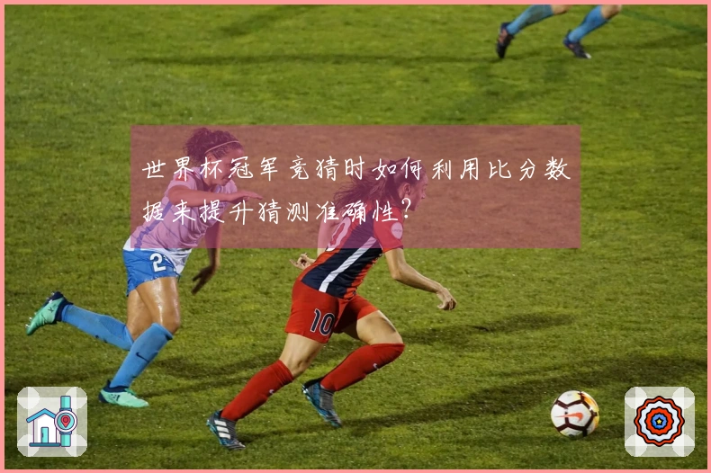 世界杯冠军竞猜时如何利用比分数据来提升猜测准确性？