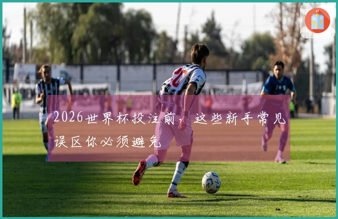 2026世界杯投注前,这些新手常见误区你必须避免